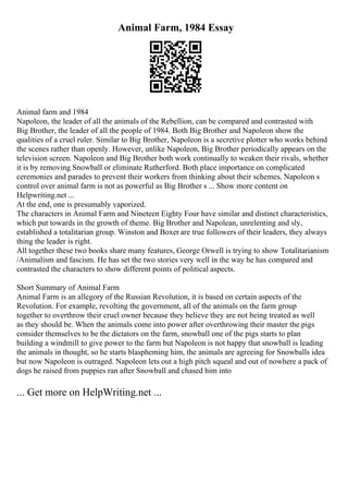 Animal Farm, 1984 Essay
Animal farm and 1984
Napoleon, the leader of all the animals of the Rebellion, can be compared and contrasted with
Big Brother, the leader of all the people of 1984. Both Big Brother and Napoleon show the
qualities of a cruel ruler. Similar to Big Brother, Napoleon is a secretive plotter who works behind
the scenes rather than openly. However, unlike Napoleon, Big Brother periodically appears on the
television screen. Napoleon and Big Brother both work continually to weaken their rivals, whether
it is by removing Snowball or eliminate Rutherford. Both place importance on complicated
ceremonies and parades to prevent their workers from thinking about their schemes. Napoleon s
control over animal farm is not as powerful as Big Brother s ... Show more content on
Helpwriting.net ...
At the end, one is presumably vaporized.
The characters in Animal Farm and Nineteen Eighty Four have similar and distinct characteristics,
which put towards in the growth of theme. Big Brother and Napolean, unrelenting and sly,
established a totalitarian group. Winston and Boxer are true followers of their leaders, they always
thing the leader is right.
All together these two books share many features, George Orwell is trying to show Totalitarianism
/Animalism and fascism. He has set the two stories very well in the way he has compared and
contrasted the characters to show different points of political aspects.
Short Summary of Animal Farm
Animal Farm is an allegory of the Russian Revolution, it is based on certain aspects of the
Revolution. For example, revolting the government, all of the animals on the farm group
together to overthrow their cruel owner because they believe they are not being treated as well
as they should be. When the animals come into power after overthrowing their master the pigs
consider themselves to be the dictators on the farm, snowball one of the pigs starts to plan
building a windmill to give power to the farm but Napoleon is not happy that snowball is leading
the animals in thought, so he starts blaspheming him, the animals are agreeing for Snowballs idea
but now Napoleon is outraged. Napoleon lets out a high pitch squeal and out of nowhere a pack of
dogs he raised from puppies ran after Snowball and chased him into
... Get more on HelpWriting.net ...
 