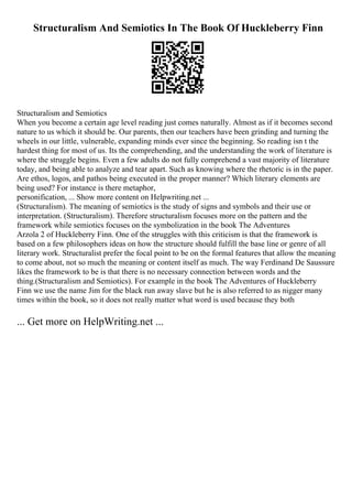 Structuralism And Semiotics In The Book Of Huckleberry Finn
Structuralism and Semiotics
When you become a certain age level reading just comes naturally. Almost as if it becomes second
nature to us which it should be. Our parents, then our teachers have been grinding and turning the
wheels in our little, vulnerable, expanding minds ever since the beginning. So reading isn t the
hardest thing for most of us. Its the comprehending, and the understanding the work of literature is
where the struggle begins. Even a few adults do not fully comprehend a vast majority of literature
today, and being able to analyze and tear apart. Such as knowing where the rhetoric is in the paper.
Are ethos, logos, and pathos being executed in the proper manner? Which literary elements are
being used? For instance is there metaphor,
personification, ... Show more content on Helpwriting.net ...
(Structuralism). The meaning of semiotics is the study of signs and symbols and their use or
interpretation. (Structuralism). Therefore structuralism focuses more on the pattern and the
framework while semiotics focuses on the symbolization in the book The Adventures
Arzola 2 of Huckleberry Finn. One of the struggles with this criticism is that the framework is
based on a few philosophers ideas on how the structure should fulfill the base line or genre of all
literary work. Structuralist prefer the focal point to be on the formal features that allow the meaning
to come about, not so much the meaning or content itself as much. The way Ferdinand De Saussure
likes the framework to be is that there is no necessary connection between words and the
thing.(Structuralism and Semiotics). For example in the book The Adventures of Huckleberry
Finn we use the name Jim for the black run away slave but he is also referred to as nigger many
times within the book, so it does not really matter what word is used because they both
... Get more on HelpWriting.net ...
 