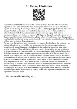 Art Therapy Effectiveness
Mental Illness and The Effectiveness of Art Therapy Statistics show that 70% of adults have
experienced some form of traumatic event at some point in their lives and up to 20% of this
population will develop PTSD and go untreated. (How Art Therapy Supports Trauma Recovery,
Douglas Mitchell). Art therapy has been historically proven as one of the most effective
rehabilitation methods. Using art as an option for recovery, or a coping skill, is not as
mainstream of a recovery method as necessary. Most people, therapists included, are unaware of
the existence of art therapy and its benefits. A larger gallery of people aware of art therapy and its
beneficial effects will create an increase in its use. By surveying the issues this form of rehabilitation
... Show more content on Helpwriting.net ...
The use of art therapy is not more common for two reasons. The first being that art therapy has
minimal advertising, so it is hard for it to gain recognition. Second, some people that are
struggling with mental illnesses are limited to believing traditional counseling is the only way
to solve their issues. Those who believe this have a harder time reaching out, and stepping out
of their comfort zone to experiment with a new coping mechanism. Only half of all hospitals in
the United States have some type of art or creation program. (The Wall Street Journal). Each
hospital in the United States has an area for psychology, and psychiatric treatment. The smaller
amount of hospitals who are open to, and have, an art program goes to express that most groups
of people are unaware of artistic rehabilitation. By surveying the benefits that have impacted
those hospitals that do offer a program for creation, it is safe to conclude that art therapy is a
successful way of recovery. Most hospitals do not offer an art organization because it is beyond
the societal norm when it comes to therapeutic outlets. Leaving a comfort zone is incredibly
challenging for most people, even more for those struggling with mental illnesses. Society has
created a stigma around mental illness as a whole, that it is not appropriate and should not be
expressed. Every year, about
... Get more on HelpWriting.net ...
 