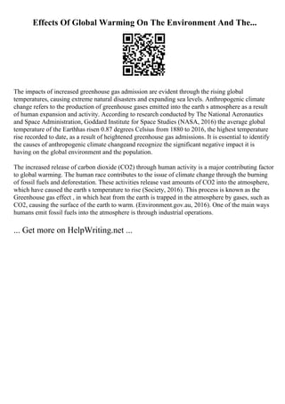 Effects Of Global Warming On The Environment And The...
The impacts of increased greenhouse gas admission are evident through the rising global
temperatures, causing extreme natural disasters and expanding sea levels. Anthropogenic climate
change refers to the production of greenhouse gases emitted into the earth s atmosphere as a result
of human expansion and activity. According to research conducted by The National Aeronautics
and Space Administration, Goddard Institute for Space Studies (NASA, 2016) the average global
temperature of the Earthhas risen 0.87 degrees Celsius from 1880 to 2016, the highest temperature
rise recorded to date, as a result of heightened greenhouse gas admissions. It is essential to identify
the causes of anthropogenic climate changeand recognize the significant negative impact it is
having on the global environment and the population.
The increased release of carbon dioxide (CO2) through human activity is a major contributing factor
to global warming. The human race contributes to the issue of climate change through the burning
of fossil fuels and deforestation. These activities release vast amounts of CO2 into the atmosphere,
which have caused the earth s temperature to rise (Society, 2016). This process is known as the
Greenhouse gas effect , in which heat from the earth is trapped in the atmosphere by gases, such as
CO2, causing the surface of the earth to warm. (Environment.gov.au, 2016). One of the main ways
humans emit fossil fuels into the atmosphere is through industrial operations.
... Get more on HelpWriting.net ...
 