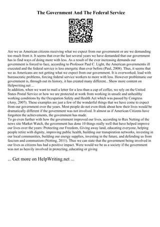 The Government And The Federal Service
Are we as American citizens receiving what we expect from our government or are we demanding
too much from it. It seems that over the last several years we have demanded that our government
has to find ways of doing more with less. As a result of the ever increasing demands our
government is forced to face, according to Professor Paul C. Light, the American governmentis ill
executed and the federal service is less energetic than ever before (Paul, 2008). Thus, it seems that
we as Americans are not getting what we expect from our government. It is overworked; load with
bureaucratic problems, forcing federal service workers to more with less. However problematic our
government is, through out its history, it has created many different... Show more content on
Helpwriting.net ...
In addition, when we want to mail a letter for a less than a cup of coffee, we rely on the United
States Postal Service or how we are protected at work from working in unsafe and unhealthy
working conditions by the Occupation Safety and Health Act which was passed by Congress
(Amy, 2007). These examples are just a few of the wonderful things that we have come to expect
from our government over the years. Most people do not even think about how their lives would be
dramatically different if the government was not involved. It almost as if American Citizens have
forgotten the achievements, the government has made.
To go even further with how the government improved our lives, according to Rux Netting of the
news site Market Watch, the government has done 10 things really well that have helped improve
our lives over the years: Protecting our Freedom, Giving away land, educating everyone, helping
people retire with dignity, improving public health, building our transpiration networks, investing in
our local communities, building our energy supplies, investing in the future, and defending us from
fascism and communism (Netting, 2011). Thus we can state that the government being involved in
our lives as citizens has had a positive impact. Were would we be as a society if the government
was not as heavily involved in protecting, educating or giving
... Get more on HelpWriting.net ...
 