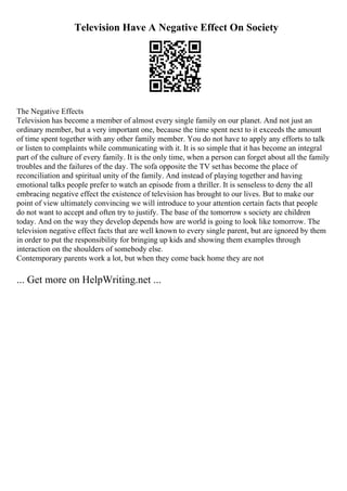 Television Have A Negative Effect On Society
The Negative Effects
Television has become a member of almost every single family on our planet. And not just an
ordinary member, but a very important one, because the time spent next to it exceeds the amount
of time spent together with any other family member. You do not have to apply any efforts to talk
or listen to complaints while communicating with it. It is so simple that it has become an integral
part of the culture of every family. It is the only time, when a person can forget about all the family
troubles and the failures of the day. The sofa opposite the TV sethas become the place of
reconciliation and spiritual unity of the family. And instead of playing together and having
emotional talks people prefer to watch an episode from a thriller. It is senseless to deny the all
embracing negative effect the existence of television has brought to our lives. But to make our
point of view ultimately convincing we will introduce to your attention certain facts that people
do not want to accept and often try to justify. The base of the tomorrow s society are children
today. And on the way they develop depends how are world is going to look like tomorrow. The
television negative effect facts that are well known to every single parent, but are ignored by them
in order to put the responsibility for bringing up kids and showing them examples through
interaction on the shoulders of somebody else.
Contemporary parents work a lot, but when they come back home they are not
... Get more on HelpWriting.net ...
 