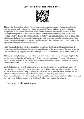 Abjection By Maria Irene Fornes
Through her dramas, Maria Irene Fornes investigates issues that concern female struggle in the
male dominated society. In her play, Fornes discuss the female suffering to achieve identity
completion. In fact, Fornes focuses on strong female characters who are able to speak of their
longing for enlightment of their passions, or who mare political or philosophical observation
(Fornes, Creative danger 15). She is interested in portray femalecharacters that fight to create their
identity and challenge the domination of men over their destinies. Mala Renganathan argues that
Fornes metaphor in her plays is women s psyche seen as a dual component of victim / tyrant or the
oppressed / oppressor as within herself (40).
In her theory of abjection Kristeva argues that to each ego its object , and to each superego its
object (Approaching abjection, 1). Kristeva sees abjection as the recognition of the want whore we
find every meaning, language or desire. It is a process in ... Show more content on Helpwriting.net
...
Through the play, Julia acts as Fefu s double. In fact, Julia is Fefu s abject. Through the play, she
speaks the truth about herself and about Fefu. Gayle Austin argues that Fefu and Julia together,
overtly bonded and overtly in conflict, mare an open statement of women s predicament in public
forum of the theatre (The Mad Woman, 80).
While Fefu identifies herself with male view of women, Julia sees her sexuality as a source of
evil. She believes that women are sexual spirits that is why they do not enjoy sexuality, but men
are not sexual spirits that s why they enjoy sexual affairs and do not have to be punished for that.
She reveals how women are defined as sexual tools and how they are devalued.
Julia: [..........] Women s spirit is sexual...... Their sexual feelings remain with them till they die. And
they take those feelings with them to the afterlife where they corrupt the heavens ..........
... Get more on HelpWriting.net ...
 