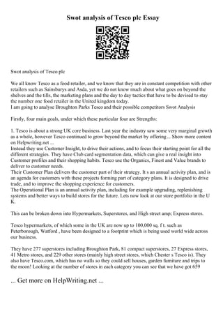 Swot analysis of Tesco plc Essay
Swot analysis of Tesco plc
We all know Tesco as a food retailer, and we know that they are in constant competition with other
retailers such as Sainsburys and Asda, yet we do not know much about what goes on beyond the
shelves and the tills, the marketing plans and the day to day tactics that have to be devised to stay
the number one food retailer in the United kingdom today.
I am going to analyse Broughton Parks Tesco and their possible competitors Swot Analysis
Firstly, four main goals, under which these particular four are Strengths:
1. Tesco is about a strong UK core business. Last year the industry saw some very marginal growth
as a whole, however Tesco continued to grow beyond the market by offering... Show more content
on Helpwriting.net ...
Instead they use Customer Insight, to drive their actions, and to focus their starting point for all the
different strategies. They have Club card segmentation data, which can give a real insight into
Customer profiles and their shopping habits. Tesco use the Organics, Finest and Value brands to
deliver to customer needs.
Their Customer Plan delivers the customer part of their strategy. It s an annual activity plan, and is
an agenda for customers with these projects forming part of category plans. It is designed to drive
trade, and to improve the shopping experience for customers.
The Operational Plan is an annual activity plan, including for example upgrading, replenishing
systems and better ways to build stores for the future. Lets now look at our store portfolio in the U
K.
This can be broken down into Hypermarkets, Superstores, and High street amp; Express stores.
Tesco hypermarkets, of which some in the UK are now up to 100,000 sq. f t. such as
Peterborough, Watford , have been designed to a footprint which is being used world wide across
our business.
They have 277 superstores including Broughton Park, 81 compact superstores, 27 Express stores,
41 Metro stores, and 229 other stores (mainly high street stores, which Chester s Tesco is). They
also have Tesco.com, which has no walls so they could sell houses, garden furniture and trips to
the moon! Looking at the number of stores in each category you can see that we have got 659
... Get more on HelpWriting.net ...
 