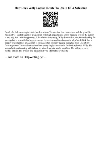 How Does Willy Loman Relate To Death Of A Salesman
Death of a Salesman captures the harsh reality of dreams that don t come true and the good life
passing by. I started Death of a Salesman with high expectations solely because of who the author
is and boy was I not disappointed. Like almost everybody, Willy Loman is a just person looking for
success but is probably his biggest enemy. He represented the dreamer in all of us. I think that s
exactly why Death of a Salesman is so successful; so many people can relate to it. One of my
favorite parts of the whole story was how every single character in the book reflected Willy. His
sympathetic and adoring wife is how he wished society would treat him. His kids were mere
models of him. His brother and neighbors live a life that he wished he
... Get more on HelpWriting.net ...
 