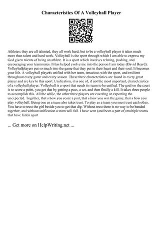 Characteristics Of A Volleyball Player
Athletes; they are all talented, they all work hard, but to be a volleyball player it takes much
more than talent and hard work. Volleyball is the sport through which I am able to express my
God given talents of being an athlete. It is a sport which involves relating, pushing, and
encouraging your teammates. It has helped evolve me into the person I am today (David Beard).
Volleyballplayers put so much into the game that they put in their heart and their soul. It becomes
your life. A volleyball playeris unified with her team, tenacious with the sport, and resilient
throughout every game and every season. These three characteristics are found in every great
player and are key to this sport. Unification, it is one of, if not the most important, characteristics
of a volleyball player. Volleyball is a sport that needs its team to be unified. The goal on the court
is to score a point, you get that by getting a pass, a set, and then finally a kill. It takes three people
to accomplish this. All the while, the other three players are covering or expecting the
unexpected. Together, that s how you score a pint, that s how you win the game, that s how you
play volleyball. Being one as a team also takes trust. To play as a team you must trust each other.
You have to trust the girl beside you to get that dig. Without trust there is no way to be banded
together, and without unification a team will fail. I have seen (and been a part of) multiple teams
that have fallen apart
... Get more on HelpWriting.net ...
 