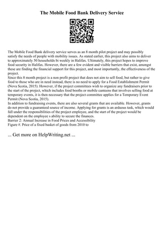 The Mobile Food Bank Delivery Service
The Mobile Food Bank delivery service serves as an 8 month pilot project and may possibly
satisfy the needs of people with mobility issues. As stated earlier, this project also aims to deliver
to approximately 50 households bi weekly in Halifax. Ultimately, this project hopes to improve
food security in Halifax. However, there are a few evident and visible barriers that exist, amongst
these are finding the financial support for this project, and most importantly, the effectiveness of the
project.
Since this 8 month project is a non profit project that does not aim to sell food, but rather to give
food to those who are in need instead, there is no need to apply for a Food Establishment Permit
(Nova Scotia, 2015). However, if the project committees wish to organize any fundraisers prior to
the start of the project, which includes food booths or mobile canteens that involves selling food at
temporary events, it is then necessary that the project committee applies for a Temporary Event
Permit (Nova Scotia, 2015).
In addition to fundraising events, there are also several grants that are available. However, grants
do not provide a guaranteed source of income. Applying for grants is an arduous task, which would
fall under the responsibilities of the project employee, and the start of the project would be
dependent on the employee s ability to secure the finances.
Barrier 2: Annual Increase in Food Prices and Accessibility
Figure #. Price of a fixed basket of goods from 2010 to
... Get more on HelpWriting.net ...
 