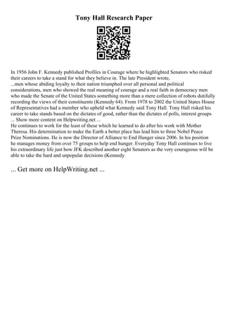 Tony Hall Research Paper
In 1956 John F. Kennedy published Profiles in Courage where he highlighted Senators who risked
their careers to take a stand for what they believe in. The late President wrote,
...men whose abiding loyalty to their nation triumphed over all personal and political
considerations, men who showed the real meaning of courage and a real faith in democracy men
who made the Senate of the United States something more than a mere collection of robots dutifully
recording the views of their constituents (Kennedy 64). From 1978 to 2002 the United States House
of Representatives had a member who upheld what Kennedy said Tony Hall. Tony Hall risked his
career to take stands based on the dictates of good, rather than the dictates of polls, interest groups
... Show more content on Helpwriting.net ...
He continues to work for the least of these which he learned to do after his work with Mother
Theresa. His determination to make the Earth a better place has lead him to three Nobel Peace
Prize Nominations. He is now the Director of Alliance to End Hunger since 2006. In his position
he manages money from over 75 groups to help end hunger. Everyday Tony Hall continues to live
his extraordinary life just how JFK described another eight Senators as the very courageous will be
able to take the hard and unpopular decisions (Kennedy
... Get more on HelpWriting.net ...
 