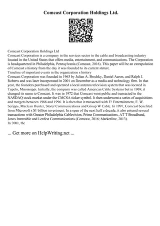 Comcast Corporation Holdings Ltd.
Comcast Corporation Holdings Ltd
Comcast Corporation is a company in the services sector in the cable and broadcasting industry
located in the United States that offers media, entertainment, and communications. The Corporation
is headquartered in Philadelphia, Pennsylvania (Comcast, 2016). This paper will be an extrapolation
of Comcast s history from the day it was founded to its current stature.
Timeline of important events in the organization s history
Comcast Corporation was founded in 1963 by Julian A. Brodsky, Daniel Aaron, and Ralph J.
Roberts and was later incorporated in 2001 on December as a media and technology firm. In that
year, the founders purchased and operated a local antenna television system that was located in
Tupelo, Mississippi. Initially, the company was called American Cable Systems but in 1969, it
changed its name to Comcast. It was in 1972 that Comcast went public and transacted in the
NASDAQ stock market under the CMCSA ticker symbol. It then underwent a series of acquisitions
and mergers between 1986 and 1996. It is then that it transacted with E! Entertainment, E. W.
Scripps, Maclean Hunter, Storer Communications and Group W Cable. In 1997, Comcast benefited
from Microsoft s $1 billion investment. In a span of the next half a decade, it also entered several
transactions with Greater Philadelphia Cablevision, Prime Communications, AT T Broadband,
Jones Intercable and Lenfest Communications (Comcast, 2016; Marketline, 2013).
In 2001, the
... Get more on HelpWriting.net ...
 