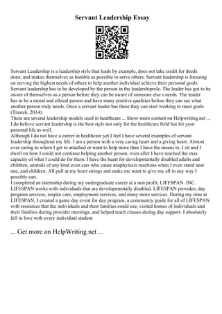 Servant Leadership Essay
Servant Leadership is a leadership style that leads by example, does not take credit for deeds
done, and makes themselves as humble as possible to serve others. Servant leadership is focusing
on serving the highest needs of others to help another individual achieve their personal goals.
Servant leadership has to be developed by the person in the leadershiprole. The leader has got to be
aware of themselves as a person before they can be aware of someone else s needs. The leader
has to be a moral and ethical person and have many positive qualities before they can see what
another person truly needs. Once a servant leader has these they can start working to meet goals
(Trastek, 2014).
There are several leadership models used in healthcare ... Show more content on Helpwriting.net ...
I do believe servant leadership is the best style not only for the healthcare field but for your
personal life as well.
Although I do not have a career in healthcare yet I feel I have several examples of servant
leadership throughout my life. I am a person with a very caring heart and a giving heart. Almost
over caring to where I get to attached or want to help more than I have the means to. I sit and I
dwell on how I could not continue helping another person, even after I have reached the max
capacity of what I could do for them. I have the heart for developmentally disabled adults and
children, animals of any kind even cats who cause anaphylaxis reactions when I even stand near
one, and children. All pull at my heart strings and make me want to give my all in any way I
possibly can.
I completed an internship during my undergraduate career at a non profit, LIFESPAN. INC.
LIFESPAN works with individuals that are developmentally disabled. LIFESPAN provides; day
program services, respite care, employment services, and many more services. During my time at
LIFESPAN, I created a game day event for day program, a community guide for all of LIFESPAN
with resources that the individuals and their families could use, visited homes of individuals and
their families during provider meetings, and helped teach classes during day support. I absolutely
fell in love with every individual student
... Get more on HelpWriting.net ...
 