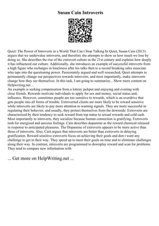 Susan Cain Introverts
Quiet: The Power of Introverts in a World That Can t Stop Talking In Quiet, Susan Cain (2013)
argues that we undervalue introverts, and therefore she attempts to show us how much we lose by
doing so. She describes the rise of the extrovert culture in the 21st century and explains how deeply
it has influenced our culture. Additionally, she introduces an example of successful introverts from
a high figure who recharges in loneliness after his talks then to a record breaking sales associate
who taps into the questioning power. Passionately argued and well researched, Quiet attempts to
permanently change our perspectives towards introverts, and most importantly, make introverts
change how they see themselves. In this task, I am going to summarize... Show more content on
Helpwriting.net ...
An example is seeking compensation from a lottery jackpot and enjoying and evening with
close friends. Rewards motivate individuals to apply for sex and money, social status and,
influence. However, sometimes people are too sensitive to rewards, which is an overdrive that
gets people into all forms of trouble. Extroverted clients are more likely to be reward sensitive
while introverts are likely to pay more attention to warning signals. They are more successful in
regulating their behavior, and usually, they protect themselves from the downside. Extroverts are
characterized by their tendency to seek reward from top status to sexual rewards and cold cash.
Most importantly to introverts, they socialize because human connection is gratifying. Extroverts
rush for energized and anxious feelings. Cain describes dopamine as the reward chemical released
in response to anticipated pleasures. The Dopamine of extroverts appears to be more active than
those of introverts. Also, Cain argues that introverts are better than extroverts in delaying
gratification. Reward sensitive extroverts focus on achieving their goals and don t want any
challenge to get in their way. They speed up to meet their goals on time and to eliminate challenges
along their way. In contrast, introverts are programmed to downplay reward and scan for problems.
They tend to compare new information with
... Get more on HelpWriting.net ...
 