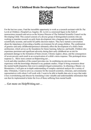 Early Childhood Brain Development Personal Statement
For the last two years, I had the incredible opportunity to work as a research assistant with Dr. Pat
Levitt at Children s Hospital Los Angeles. Dr. Levitt is a renowned figure in the field of
neuroscience research and serves as the Science Director of The National Scientific Council on the
Developing Child. This council consists of a diverse group of distinguished scientists who are
working to translate research on early brain development into a language that is understandable,
scientifically accurate, and useful for public decision makers. They have started a conversation
about the importance of providing a healthy environment for all young children. The combination
of genetics and early childhoodexperiences ultimately affect the development of a child s brain
architecture, which serves as the foundation for future learning, behavior, and health. Children who
experience persistent and significant adversity during their early childhood are at risk for
permanent damage to the formation of brain circuits. Chronic neglect, abuse, and the consequences
of severe poverty each result in an overactivation of a child s stress response. This prolonged stress
response is... Show more content on Helpwriting.net ...
Levitt and other members of the council provokes me. In combining my previous research
experience with the knowledge obtained in my graduate studies, I hope to bring awareness about
the mental health disparities that exist in underprivileged communities. In obtaining a Master s in
Biostatistics, I will gain an in depth understanding of complex statistical analysis for a variety of
data. Ultimately, I want to serve as a resource for the research scientists, clinicians, and community
representatives with whom I will work with. I want to be able to handle data sets in ways that make
it less overwhelming and obscure by translating it into valuable and understandable information that
can then be implemented to better the lives of those suffering from mental health
... Get more on HelpWriting.net ...
 
