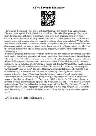2 Two Favorite Dinosaurs
{draw:frame} Millions of years ago, long before there were any people, there were dinosaurs.
Dinosaurs were reptiles that lived on Earth from about 225 to 65 million years ago. There were
many different sizes and shapes of dinosaurs. Some were meat eaters and some were plant
eaters. Some dinosaurs were very big and some were much smaller. {draw:frame} A fossil is the
remains or trace of something that was once alive, but is now long gone and dead. We know that
dinosaurs existed because of their fossil remains, mostly bones and shells that we have found. The
dinosaurs (except the birds) went extinct, probably due to the after effects of an asteroid which hit
the Earth 65 million years ago. Its impact caused huge fires, volcanic... Show more content on
Helpwriting.net ...
It was once proposed that this none too bright herbivore had supplementary grey matter located in
its hip region, but paleontologists quickly soured on this brain in the butt theory. 2. No one knows
why Stegosaurus had plates... Did Stegosaurus evolve its thin, tough, roughly triangular plates as a
form of defense against larger predators? Were they a sexually selected characteristic, meaning
males with bigger plates had a better chance of mating with females? Or could they have been used
to regulate this dinosaur s body temperature? It s still a mystery. 3. ...or exactly how these plates
were arranged* along its back.* The name Stegosaurus means roofed lizard, reflecting the belief
of 19th century paleontologists that this dinosaur s plates lay flat along its back. Various
reconstructions have been offered since then, the most convincing of which has the plates
alternating in parallel rows (and facing pointy side up) along Stegosaurus spine. 4. Stegosaurus
spiked tail is called* a *thagomizer*. * Way back in 1982, a famous Far Side cartoon showed a
group of cavemen clustered around a picture of a Stegosaurus tail; one of them points to the sharp
spikes and says, Now this end is called the thagomizer...after the late Thag Simmons. The word
thagomizer has been used by paleontologists ever since. 6. It was once thought* that Stegosaurus
walked on two legs.* Because it was discovered such a long time ago, Stegosaurus is the poster
lizard
... Get more on HelpWriting.net ...
 