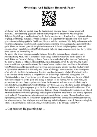 Mythology And Religion Research Paper
Mythology and Religion existed since the beginning of time and has developed along with
mankind. There are many questions and different perspectives about both Mythology and
Religion. Mythology is a collection of myths that belong to a specific cultural or religious tradition
or group. Mythology includes Mythical stories or folk tales that were passed down from many
generations that bring up Gods. Goddesses, Heroes, and the creation of life. Religionhowever is the
belief in and practice worshiping of a superhuman controlling power, especially a personal God or
gods. There are various types of Religions that results in different religious perspectives and
opinions. Many people believe that Mythologyand Religion have no connections, that they... Show
more content on Helpwriting.net ...
An aspect of a higher or more powerful being or deity. For instance, Islam refers to a more
powerful being Allah, who is the creator of all things in the universe who has no partner or
hand. Likewise Greek Mythology refers to Zeus as the overlord or higher supreme God among
the other Gods and Goddesses. It is said that Zeus is the great deity of the universe, the ruler of
heaven and Earth, a personification of the laws of nature, and the father to all men. In addition,
both Mythology and Religion influence a person s decisions and actions based on his/her belief.
A crystal clear example is Christianity and Greek Mythology. Since both lead to an assumption
of an afterlife, it affects the action and decision based on the person s belief. Christianity refers
to an after life where mankind is judged based on their doings and beliefs during their life.
Christians believe that if one lives a good life and believed that Jesus Christ was the son of God,
that one will receives God s glory and mercy in heaven for all eternity. On the other hand, if a
person does not meet those requirements, he or she is doomed and sent to spend all eternity in
hell. Similarly, it said that in Greek Mythology only Heroes, people who have a direct connection
to the Gods, and righteous people go to the isle of the Blessed, which is considered heaven. With
that said, there is an opposite place known as Tarterus where criminals and wrong doers are placed.
Another similarity between Mythology and Religion is that both have deities that usually represent
good and evil. Zoroastrianism refers to an eternal cosmic battle between Ohrmazd and Ahriman,
representing Good and Evil. Zoroastrian Scriptures describe this conflict as happening universally
but also emphasizes that it is happening within every individual person as well. Correspondingly in
Islam, In Islam there is a notion of Jihad, which translates, to To Struggle in the Way
... Get more on HelpWriting.net ...
 