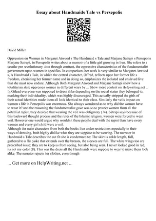 Essay about Handmaids Tale vs Persepolis
David Miller
Oppression on Women in Margaret Atwood s The Handmaid s Tale and Marjane Satrapi s Persepolis
Marjane Satrapi, in Persepolis writes about a memoir of a little girl growing in Iran. She refers to a
secular pre revolutionary time through contrast, the oppressive characteristics of the fundamentalist
government upon women in specifics. In comparison, her work is very similar to Margaret Atwood
s, A Handmaid s Tale, in which the central character, Offred, reflects upon her former life s
freedom, cherishing her former name and in doing so, emphasizes the isolated and enslaved live
that she must now endure. Although Both Margaret Atwood and Marjane Satrapi show how a
totalitarian state oppresses women in different ways by ... Show more content on Helpwriting.net ...
In Gilead everyone was supposed to dress alike depending on the social status they belonged to,
masking their individuality, which was highly discouraged. This actually stripped the girls of
their actual identities made them all look identical to their class. Similarly the veils impact on
women s life in Persepolis was enormous. She always wondered as to why did the women have
to wear it? and the reasoning the fundamentalist gave was so to protect women from all the
potential rapist, they decreed that wearing the veil was obligatory (74). Satrapi says because of
this backward thought process and the rules of the Islamic religion, women were forced to wear
veil. However one would argue why wouldn t these people deal with the rapist than have every
women and every girl child were a veil.
Although the main characters from both the books live under restrictions especially in their
ways of dressing, both highly dislike what they are suppose to be wearing. The narrator in
Handmaid s Tale describes the out fit she is condemned to: The skirt is ankle length, full,
gathered to a flat yoke that extends over the breasts, the sleeves are full. The white wings too are
prescribed issue; they are to keep us from seeing, but also being seen. I never looked good in red,
its not my color (8). This was the dress all the Handmaids were suppose to wear to make them look
alike. The narrator rejects her clothes, even though
... Get more on HelpWriting.net ...
 