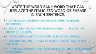 WRITE THE WORD BANK WORD THAT CAN
REPLACE THE ITALICIZED WORD OR PHRASE
IN EACH SENTENCE.
• 1. CATERPILLARS UNDERGO A (CHANGE) IN ORDER TO BECOME
BUTTERFLIES.
• 2. ONE STUDENT BECAME THE (PERSON BLAMED) FOR ALL THE
OTHERS IN THE CLASS.
• 3. THE RUNNER IN LAST PLACE MOVED (AS IF LACKING ENERGY)
• 4. SOLDIERS ARE TAUGHT NEVER TO BE (BOLDLY RESISTING) TO THEIR
SUPERIORS
• 5. THERE WAS (AGREEMENT) BETWEEN THE ENEMIES THAT FINALLY ENDED
THE FIGHTING.
 