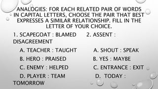 ANALOGIES: FOR EACH RELATED PAIR OF WORDS
IN CAPITAL LETTERS, CHOOSE THE PAIR THAT BEST
EXPRESSES A SIMILAR RELATIONSHIP. FILL IN THE
LETTER OF YOUR CHOICE.
1. SCAPEGOAT : BLAMED 2. ASSENT :
DISAGREEMENT
A. TEACHER : TAUGHT A. SHOUT : SPEAK
B. HERO : PRAISED B. YES : MAYBE
C. ENEMY : HELPED C. ENTRANCE : EXIT
D. PLAYER : TEAM D. TODAY :
TOMORROW
 
