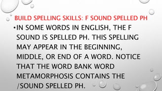 BUILD SPELLING SKILLS: F SOUND SPELLED PH
•IN SOME WORDS IN ENGLISH, THE F
SOUND IS SPELLED PH. THIS SPELLING
MAY APPEAR IN THE BEGINNING,
MIDDLE, OR END OF A WORD. NOTICE
THAT THE WORD BANK WORD
METAMORPHOSIS CONTAINS THE
/SOUND SPELLED PH.
 