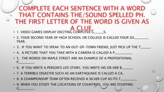 COMPLETE EACH SENTENCE WITH A WORD
THAT CONTAINS THE/SOUND SPELLED PH.
THE FIRST LETTER OF THE WORD IS GIVEN AS
A CLUE.• 1. VIDEO GAMES DISPLAY EXCITING COMPUTER G______S.
• 2. YOUR SECOND YEAR OF HIGH SCHOOL OR COLLEGE IS CALLED YOUR SO_________
YEAR.
• 3. IF YOU WANT TO SPEAK TO AN OUT-OF-TOWN FRIEND, JUST PICK UP THE T______
• 4. A PICTURE THAT YOU TAKE WITH A CAMERA IS CALLED A P___________
• 5. THE WORDS ON MAPLE STREET ARE AN EXAMPLE OF A PREPOSITIONAL
P__________
• 6. IF YOU WRITE A PERSON'S LIFE STORY, YOU WRITE HIS OR HER B_______
• 7. A TERRIBLE DISASTER SUCH AS AN EARTHQUAKE IS CALLED A CA_
• 8. A CHAMPIONSHIP TEAM OFTEN RECEIVES A SILVER CUP AS ITS T__________
• 9. WHEN YOU STUDY THE LOCATIONS OF COUNTRIES, YOU ARE STUDYING
G_________.
 
