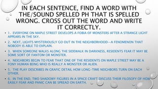 IN EACH SENTENCE, FIND A WORD WITH
THE/SOUND SPELLED PH THAT IS SPELLED
WRONG. CROSS OUT THE WORD AND WRITE
IT CORRECTLY.
• 1. EVERYONE ON MAPLE STREET DEVELOPS A FOBIA OF MONSTERS AFTER A STRANGE LIGHT
APPEARS IN THE SKY.
• 2. NEXT, LIGHTS MYSTERIOUSLY GO OUT IN THE NEIGHBORHOOD—A FENOMENON THAT
NOBODY IS ABLE TO EXPLAIN.
• 3. WHEN SOMEONE WALKS ALONG THE SIDEWALK IN DARKNESS, RESIDENTS FEAR IT MAY BE
SOME SORT OF FANTOM OR MONSTER.
• 4. NEIGHBORS BEGIN TO FEAR THAT ONE OF THE RESIDENTS ON MAPLE STREET MAY BE A
FONY HUMAN BEING WHO IS REALLY A MONSTER OR ALIEN.
• 5. THE PLAY DESCRIBES IN GRAFIC DETAIL HOW LONG-TIME NEIGHBORS TURN ON EACH
OTHER.
• 6. IN THE END, TWO SHADOWY FIGURES IN A SPACE CRAFT DISCUSS THEIR FILOSOFY OF HOW
EASILY FEAR AND PANIC CAN BE SPREAD ON EARTH.
 