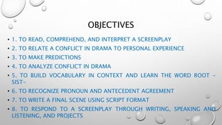 OBJECTIVES
• 1. TO READ, COMPREHEND, AND INTERPRET A SCREENPLAY
• 2. TO RELATE A CONFLICT IN DRAMA TO PERSONAL EXPERIENCE
• 3. TO MAKE PREDICTIONS
• 4. TO ANALYZE CONFLICT IN DRAMA
• 5. TO BUILD VOCABULARY IN CONTEXT AND LEARN THE WORD ROOT -
SIST-
• 6. TO RECOGNIZE PRONOUN AND ANTECEDENT AGREEMENT
• 7. TO WRITE A FINAL SCENE USING SCRIPT FORMAT
• 8. TO RESPOND TO A SCREENPLAY THROUGH WRITING, SPEAKING AND
LISTENING, AND PROJECTS
 