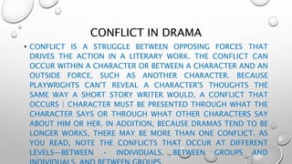 CONFLICT IN DRAMA
• CONFLICT IS A STRUGGLE BETWEEN OPPOSING FORCES THAT
DRIVES THE ACTION IN A LITERARY WORK. THE CONFLICT CAN
OCCUR WITHIN A CHARACTER OR BETWEEN A CHARACTER AND AN
OUTSIDE FORCE, SUCH AS ANOTHER CHARACTER. BECAUSE
PLAYWRIGHTS CAN'T REVEAL A CHARACTER'S THOUGHTS THE
SAME WAY A SHORT STORY WRITER WOULD, A CONFLICT THAT
OCCURS | CHARACTER MUST BE PRESENTED THROUGH WHAT THE
CHARACTER SAYS OR THROUGH WHAT OTHER CHARACTERS SAY
ABOUT HIM OR HER. IN ADDITION, BECAUSE DRAMAS TEND TO BE
LONGER WORKS, THERE MAY BE MORE THAN ONE CONFLICT. AS
YOU READ, NOTE THE CONFLICTS THAT OCCUR AT DIFFERENT
LEVELS—BETWEEN • INDIVIDUALS, BETWEEN GROUPS AND
 