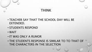 THINK
• TEACHER SAY THAT THE SCHOOL DAY WILL BE
EXTENDED.
• STUDENTS RESPOND
• WAIT
• IT WAS ONLY A RUMOR
• THE STUDENTS RESPONSE IS SIMILAR TO TO THAT OF
THE CHARACTERS IN THE SELECTION
 