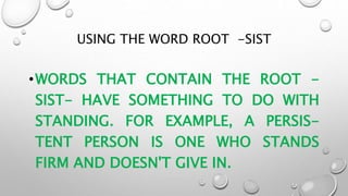 USING THE WORD ROOT -SIST
•WORDS THAT CONTAIN THE ROOT -
SIST- HAVE SOMETHING TO DO WITH
STANDING. FOR EXAMPLE, A PERSIS-
TENT PERSON IS ONE WHO STANDS
FIRM AND DOESN'T GIVE IN.
 
