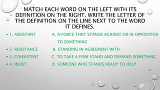 MATCH EACH WORD ON THE LEFT WITH ITS
DEFINITION ON THE RIGHT. WRITE THE LETTER OF
THE DEFINITION ON THE LINE NEXT TO THE WORD
IT DEFINES.
• 1. ASSISTANT A. A FORCE THAT STANDS AGAINST OR IN OPPOSITION
TO SOMETHING
• 2. RESISTANCE B. STANDING IN AGREEMENT WITH
• 3. CONSISTENT C. TO TAKE A FIRM STAND AND DEMAND SOMETHING
• 4. INSIST D. SOMEONE WHO STANDS READY TO HELP
 