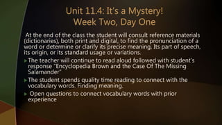 At the end of the class the student will consult reference materials
(dictionaries), both print and digital, to find the pronunciation of a
word or determine or clarify its precise meaning, Its part of speech,
its origin, or its standard usage or variations.
The teacher will continue to read aloud followed with student’s
response “Encyclopedia Brown and the Case Of The Missing
Salamander”
The student spends quality time reading to connect with the
vocabulary words. Finding meaning.
 Open questions to connect vocabulary words with prior
experience
 