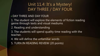 DAY THREE AND DAY FOUR
1. The student will explore the elements of fiction reading
genre through texts and visual mediums
2. Reading and understanding
3. The students will spend quality time reading with the
teacher.
4. We will define the unfamiliar words
5. TURN IN READING REVIEW (20 points)
 