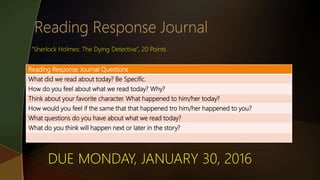 Reading Response Journal Questions
What did we read about today? Be Specific.
How do you feel about what we read today? Why?
Think about your favorite character. What happened to him/her today?
How would you feel if the same that that happened tro him/her happened to you?
What questions do you have about what we read today?
What do you think will happen next or later in the story?
“Sherlock Holmes: The Dying Detective”, 20 Points
DUE MONDAY, JANUARY 30, 2016
 