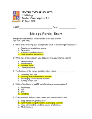 CENTRO ESCOLAR SOLALTO
            11th Biology
            Teacher Javier Aguirre, B.A.
            3rd Term 2010

NAME_________________________ Date: _____________


                        Biology Partial Exam
Multiple Choice: Please, circle the letter of the best answer.
(1pt. each / 5pts. total)

1. Which of the following is an example of a result of maintaining homeostasis?
       a.   Blood sugar level above normal
       b.   Exhaustion
       c.   Voluntary muscle contraction
       d.   Steady internal temperature
2. Which type of tissue covers your body and lines your internal organs?
       a.   Nervous tissue
       b.   Muscle tissue
       c.   Epithelial tissue
       d.   Connective tissue
3. The functions of the human skeletal system include ________________.
       a.   preventing fluid loss
       b.   providing attachment sites for muscles
       c.   exchanging chemicals with muscles
       d.   building muscle cells
4. Which of the following is NOT part of the integumentary system?
       a.   Fingernails
       b.   Hair
       c.   Skin
       d.   Vertebrae
5. Pick the answer that accurately pairs a structure with its function:
       a.   sharp front teeth: grinding food
       b.   highly folded lining of intestine: exchanging nutrients
       c.   hinge joint: rotating one bone around another bone
       d.   All of the above
 