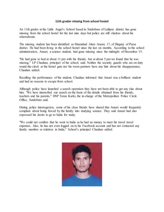 11th grader missing from school hostel
An 11th grader at the Little Angel´s School based in Satdobato of Lalitpur district has gone
missing from the school hostel for the last nine days but police are still clueless about his
whereabouts.
The missing student has been identified as Shamshad Alam Ansari, 17, of Birgunj of Parsa
district. He had been living in the school hostel since the last six months. According to the school
administration, Ansari, a science student, had gone missing since the midnight of December 15.
"He had gone to bed at about 11 pm with his friends, but at about 5 pm we found that he was
missing," LP Chauhan, principal of the school, said. Neither the security guards who are on duty
round-the-clock at the hostel gate nor his room partners have any hint about his disappearance,
Chauhan added.
Recalling the performance of the student, Chauhan informed that Ansari was a brilliant student
and had no reasons to escape from school.
Although police have launched a search operation they have not been able to get any clue about
him. "We have intensified our search on the basis of the details obtained from his friends,
teachers and his parents," DSP Toran Karki, the in-charge of the Metropolitan Police Circle
Office, Satdobato said.
During police interrogation, some of his close friends have shared that Ansari would frequently
complain about being forced by the family into studying science. They said Ansari had also
expressed his desire to go to India for study.
"We could not confirm that he went to India as he had no money to meet his travel travel
expenses. Also, he has not even logged on to his Facebook account and has not contacted any
family member or relatives in India," School´s principal Chauhan added.
 