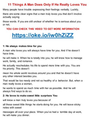 11 Things A Man Does Only If He Really Loves You
Many people have trouble expressing their feelings verbally. Luckily,
there are some clear signs that a man truly loves you that don’t involve
actually saying
those words. If you are still unclear of whether he is serious about you
or not,
YOU CAN CHECK THIS VIDEO TO GET MORE INFORMATION
https://oke.io/iw0hZiZZ
1: He always makes time for you
A man who loves you will always have time for you. And if he doesn’t
have time,
he will make it. When he is totally into you, he will know how to manage
work, family, and romance.
He actually reschedules his life to spend more time with you. You are
his priority. This doesn’t
mean his whole world revolves around you and that he doesn’t have
any other interest besides you.
That would be too needy and not so healthy of a behavior. But, when a
man really loves a woman,
he wants to spend as much time with her as possible. And he will
always find ways to do so.
2: He loves to make sweet little surprises You
will know a man truly loves you because of
all those sweet little things he starts doing for you. He will leave sticky
notes with sweet
messages all over your place. When you’ve had a terrible day at work,
he will make you dinner.
 