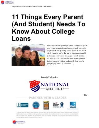 Helpful Financial Information from National Debt Relief …
11 Things Every Parent
(And Student) Needs To
Know About College
Loans
There you are the proud parent of a son or daughter
who’s been accepted to college and is all excited at
the prospect of beginning a new phase in his or her
life. Or maybe you’re the son or daughter yourself
and you just can’t wait for August to roll around.
But have you all calculated what it’s going to cost
for four years of college and exactly how you’re
going to pay for it.. (Continued …)
Brought To You By:
The
 