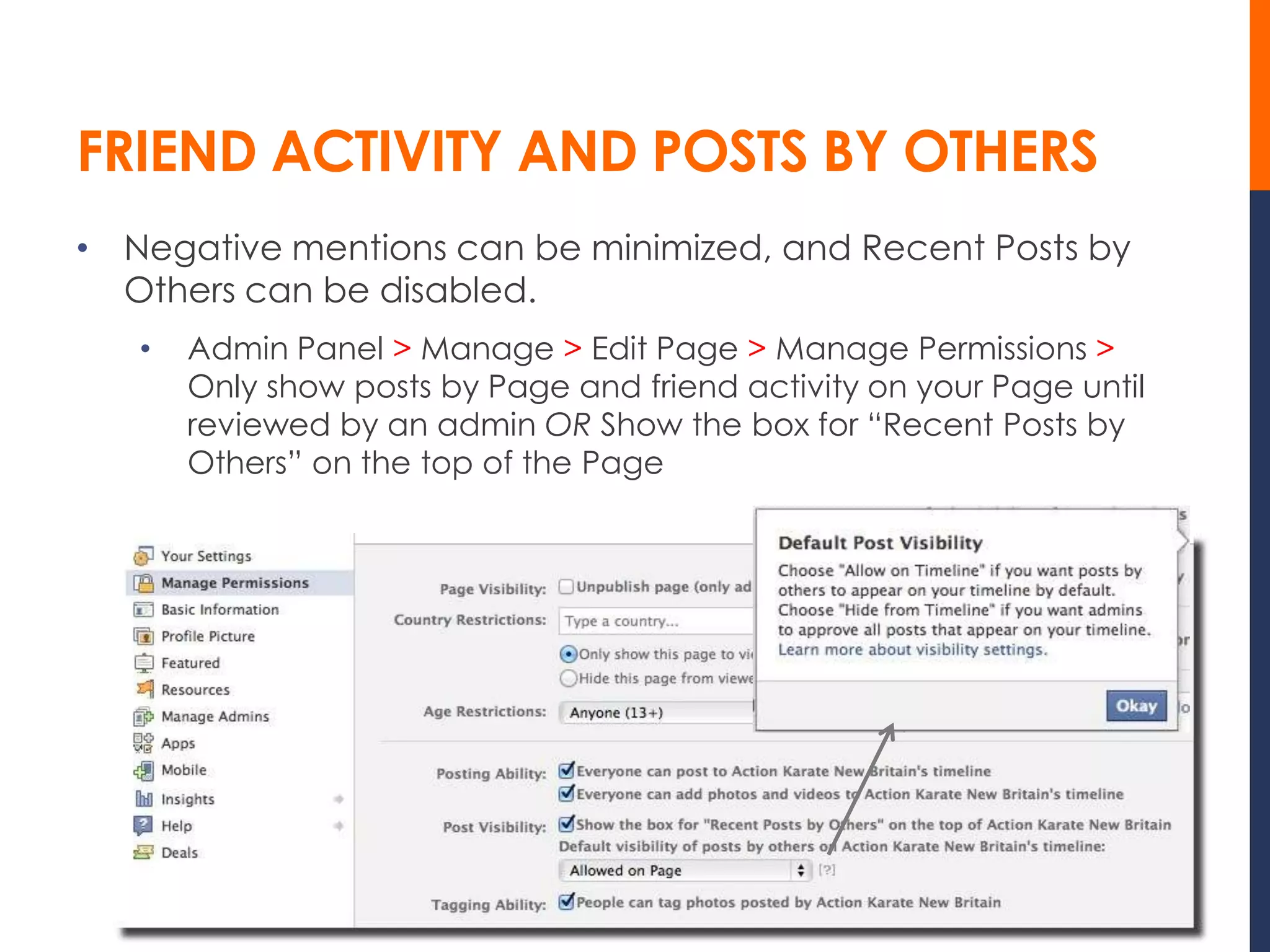 FRIEND ACTIVITY AND POSTS BY OTHERS
• Negative mentions can be minimized, and Recent Posts by
  Others can be disabled.
   •   Admin Panel > Manage > Edit Page > Manage Permissions >
       Only show posts by Page and friend activity on your Page until
       reviewed by an admin OR Show the box for “Recent Posts by
       Others” on the top of the Page
 