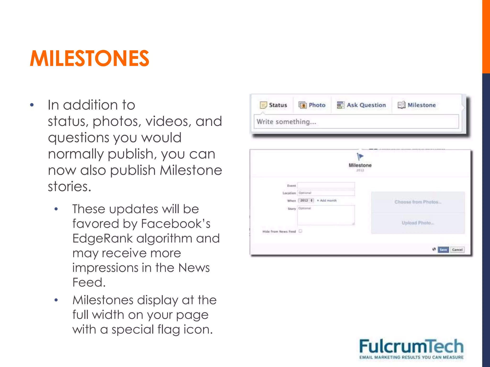 MILESTONES

• In addition to
  status, photos, videos, and
  questions you would
  normally publish, you can
  now also publish Milestone
  stories.
   •   These updates will be
       favored by Facebook’s
       EdgeRank algorithm and
       may receive more
       impressions in the News
       Feed.
   •   Milestones display at the
       full width on your page
       with a special flag icon.
 