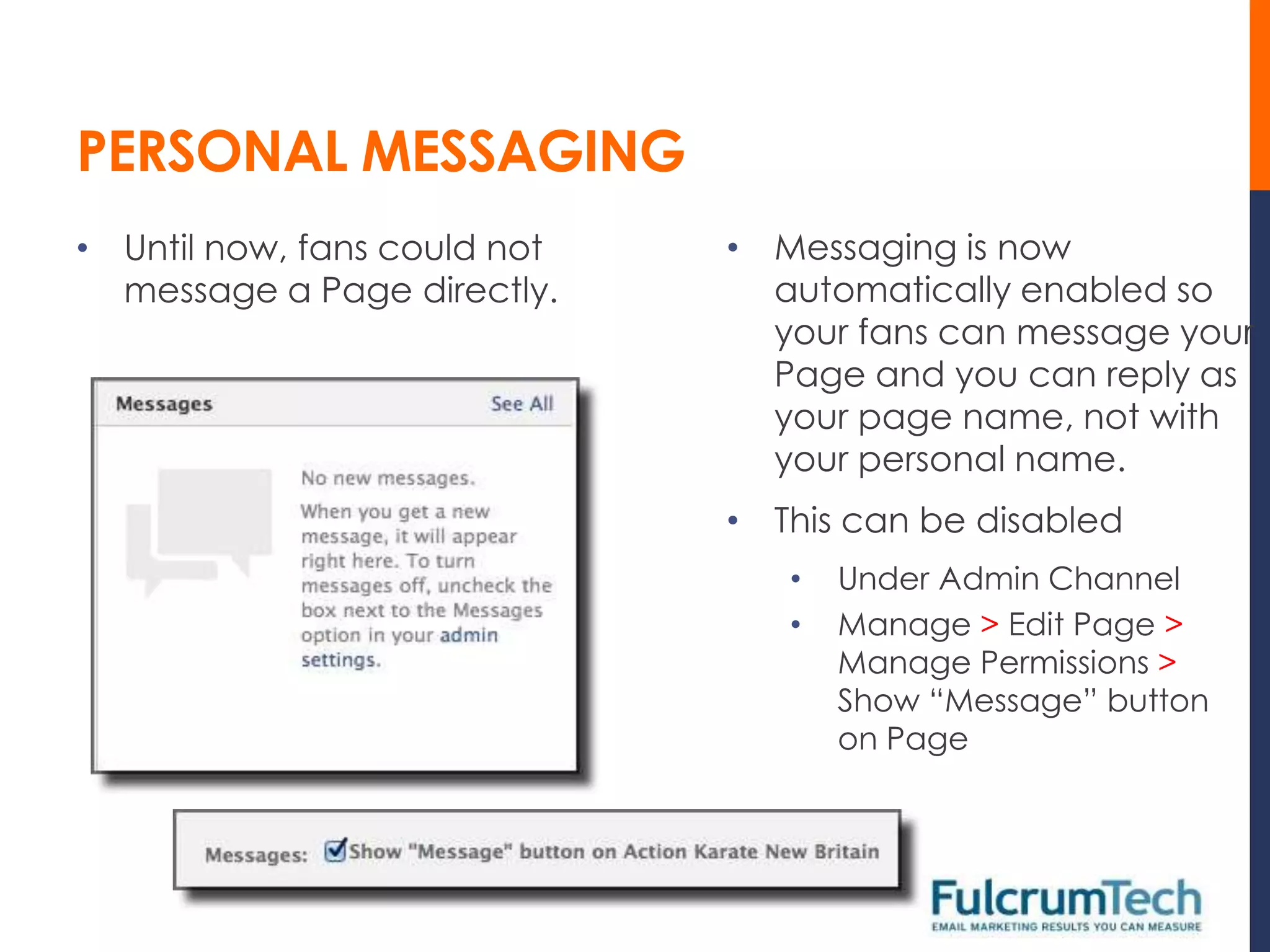 PERSONAL MESSAGING
• Until now, fans could not   • Messaging is now
  message a Page directly.      automatically enabled so
                                your fans can message your
                                Page and you can reply as
                                your page name, not with
                                your personal name.
                              • This can be disabled
                                 •   Under Admin Channel
                                 •   Manage > Edit Page >
                                     Manage Permissions >
                                     Show “Message” button
                                     on Page
 
