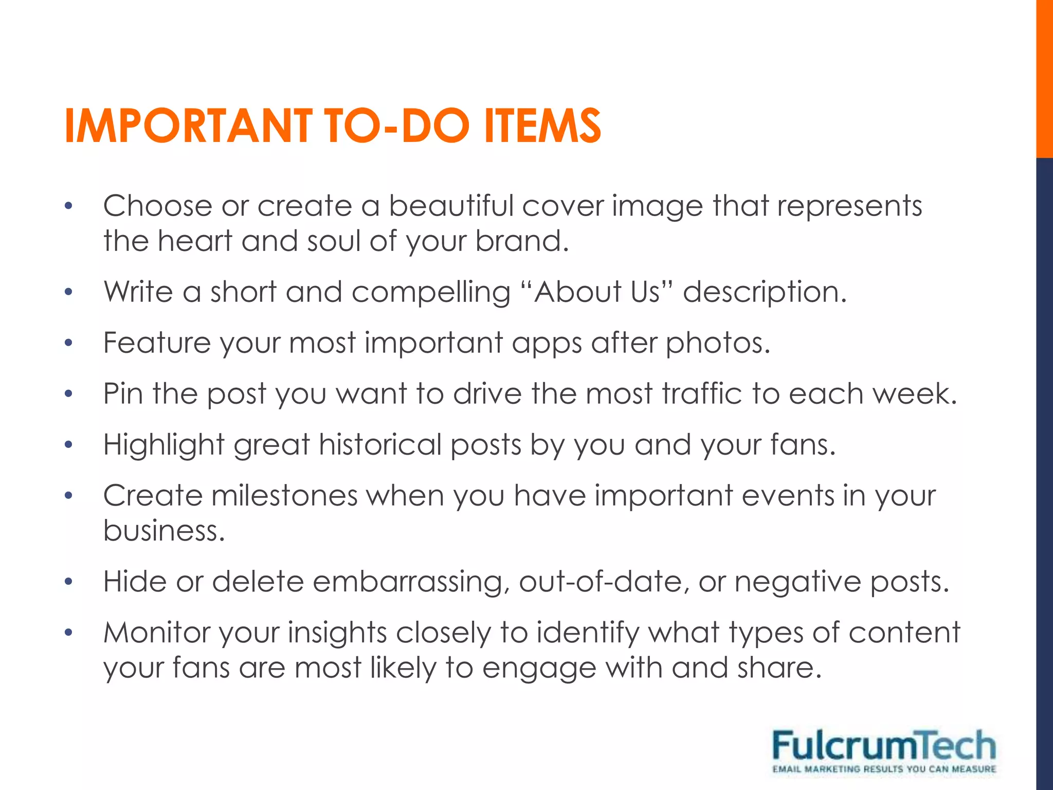 IMPORTANT TO-DO ITEMS
• Choose or create a beautiful cover image that represents
  the heart and soul of your brand.
• Write a short and compelling “About Us” description.
• Feature your most important apps after photos.
• Pin the post you want to drive the most traffic to each week.
• Highlight great historical posts by you and your fans.
• Create milestones when you have important events in your
  business.
• Hide or delete embarrassing, out-of-date, or negative posts.
• Monitor your insights closely to identify what types of content
  your fans are most likely to engage with and share.
 