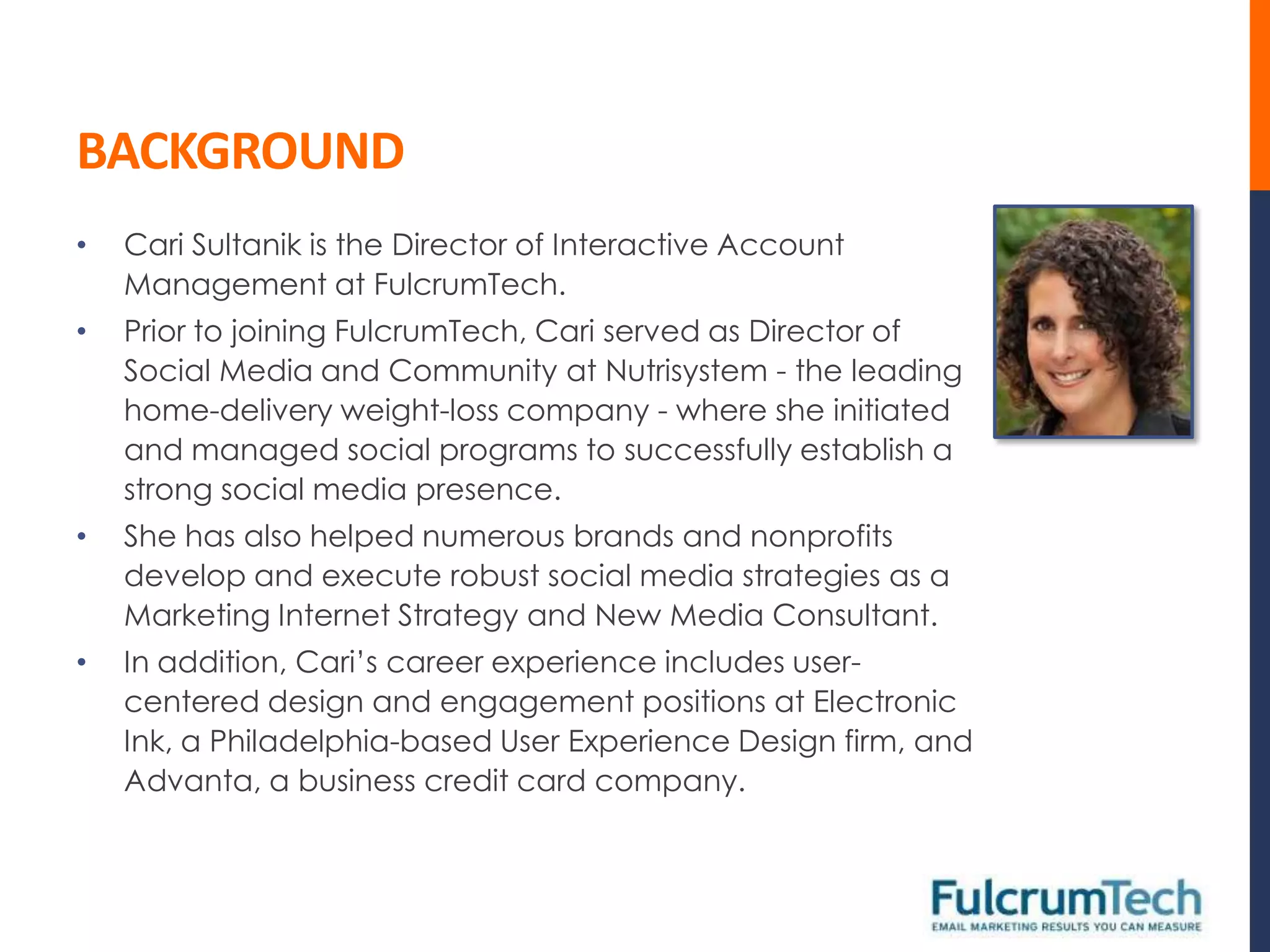 BACKGROUND
•   Cari Sultanik is the Director of Interactive Account
    Management at FulcrumTech.
•   Prior to joining FulcrumTech, Cari served as Director of
    Social Media and Community at Nutrisystem - the leading
    home-delivery weight-loss company - where she initiated
    and managed social programs to successfully establish a
    strong social media presence.
•   She has also helped numerous brands and nonprofits
    develop and execute robust social media strategies as a
    Marketing Internet Strategy and New Media Consultant.
•   In addition, Cari’s career experience includes user-
    centered design and engagement positions at Electronic
    Ink, a Philadelphia-based User Experience Design firm, and
    Advanta, a business credit card company.
 