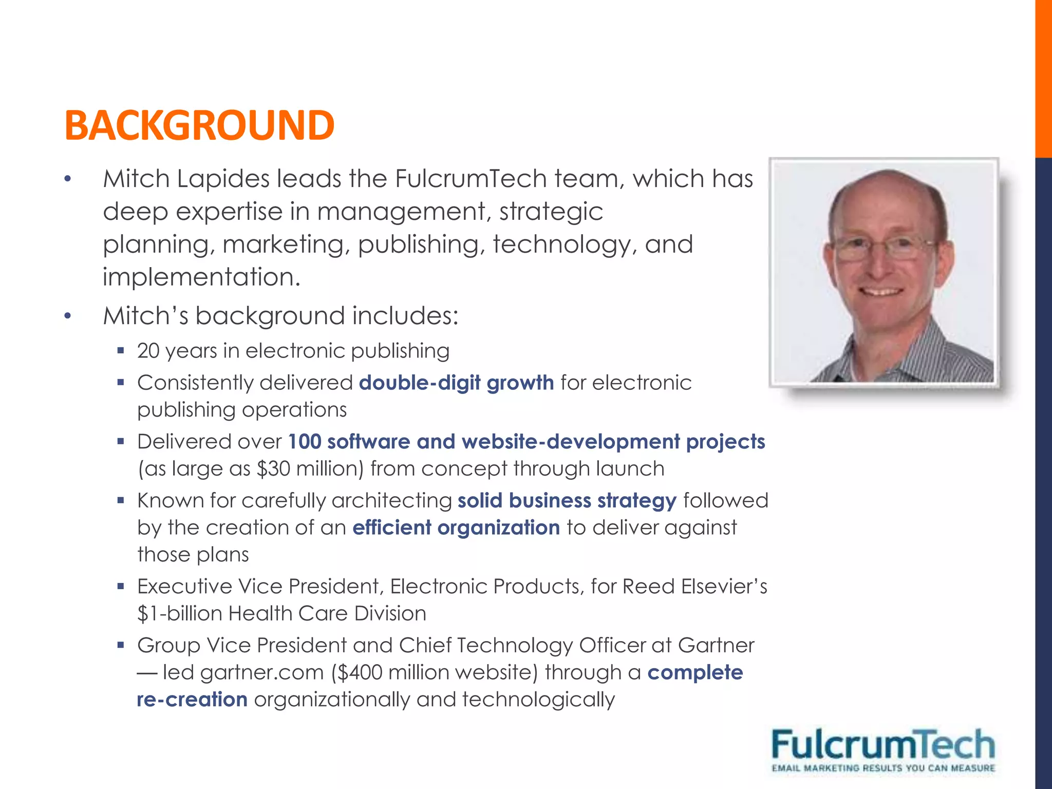 BACKGROUND
•   Mitch Lapides leads the FulcrumTech team, which has
    deep expertise in management, strategic
    planning, marketing, publishing, technology, and
    implementation.
•   Mitch’s background includes:
      20 years in electronic publishing
      Consistently delivered double-digit growth for electronic
       publishing operations
      Delivered over 100 software and website-development projects
       (as large as $30 million) from concept through launch
      Known for carefully architecting solid business strategy followed
       by the creation of an efficient organization to deliver against
       those plans
      Executive Vice President, Electronic Products, for Reed Elsevier’s
       $1-billion Health Care Division
      Group Vice President and Chief Technology Officer at Gartner
       — led gartner.com ($400 million website) through a complete
       re-creation organizationally and technologically
 