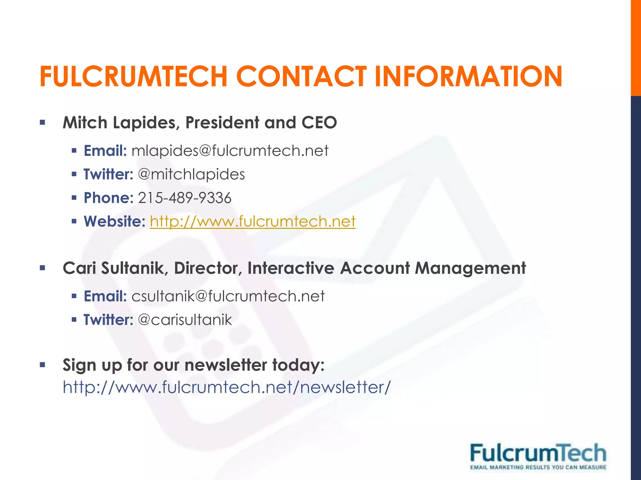 FULCRUMTECH CONTACT INFORMATION
 Mitch Lapides, President and CEO
    Email: mlapides@fulcrumtech.net
    Twitter: @mitchlapides
    Phone: 215-489-9336
    Website: http://www.fulcrumtech.net


 Cari Sultanik, Director, Interactive Account Management
    Email: csultanik@fulcrumtech.net
    Twitter: @carisultanik


 Sign up for our newsletter today:
  http://www.fulcrumtech.net/newsletter/
 