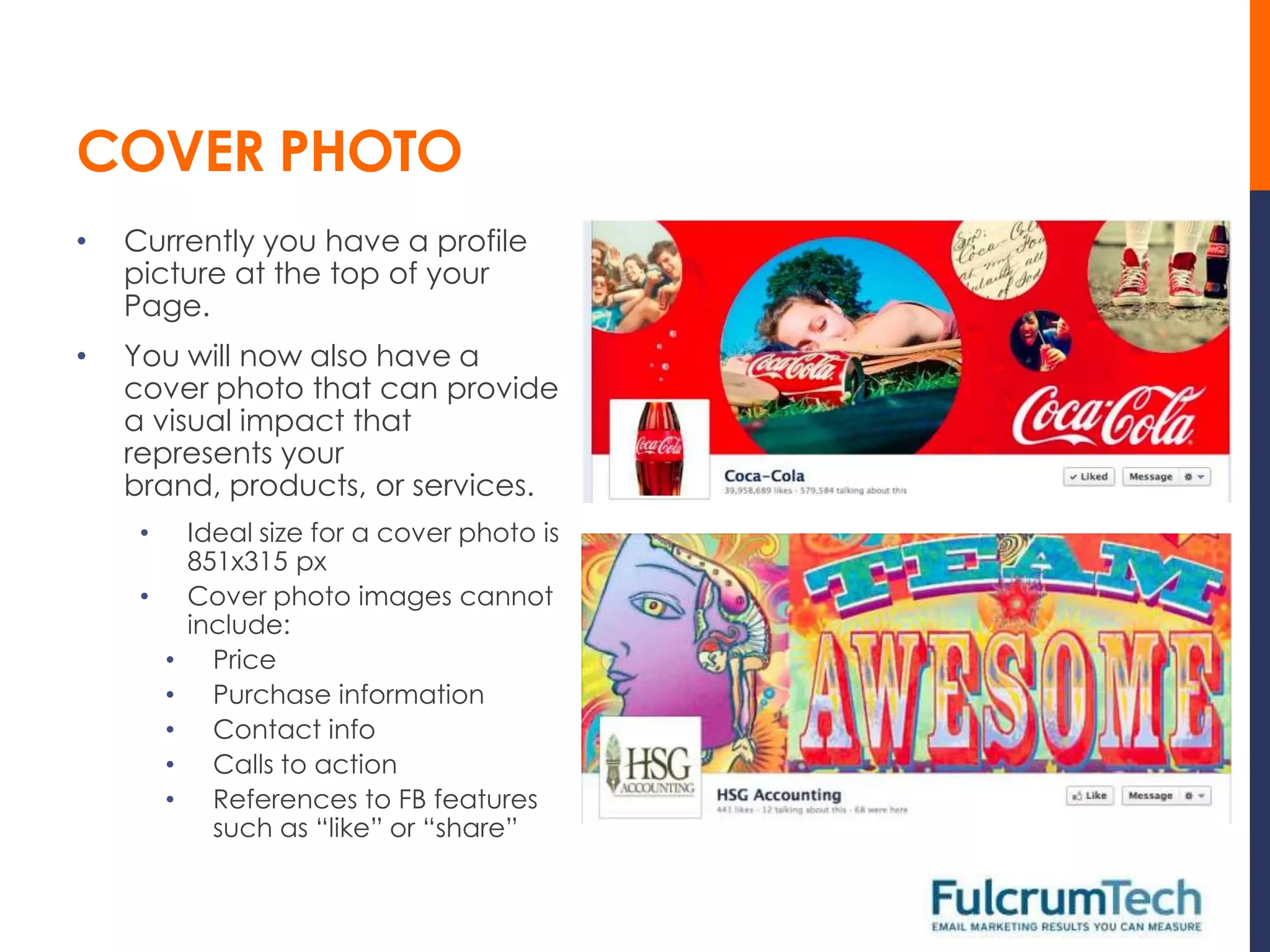 COVER PHOTO
•   Currently you have a profile
    picture at the top of your
    Page.
•   You will now also have a
    cover photo that can provide
    a visual impact that
    represents your
    brand, products, or services.
     •       Ideal size for a cover photo is
             851x315 px
     •       Cover photo images cannot
             include:
         •     Price
         •     Purchase information
         •     Contact info
         •     Calls to action
         •     References to FB features
               such as “like” or “share”
 