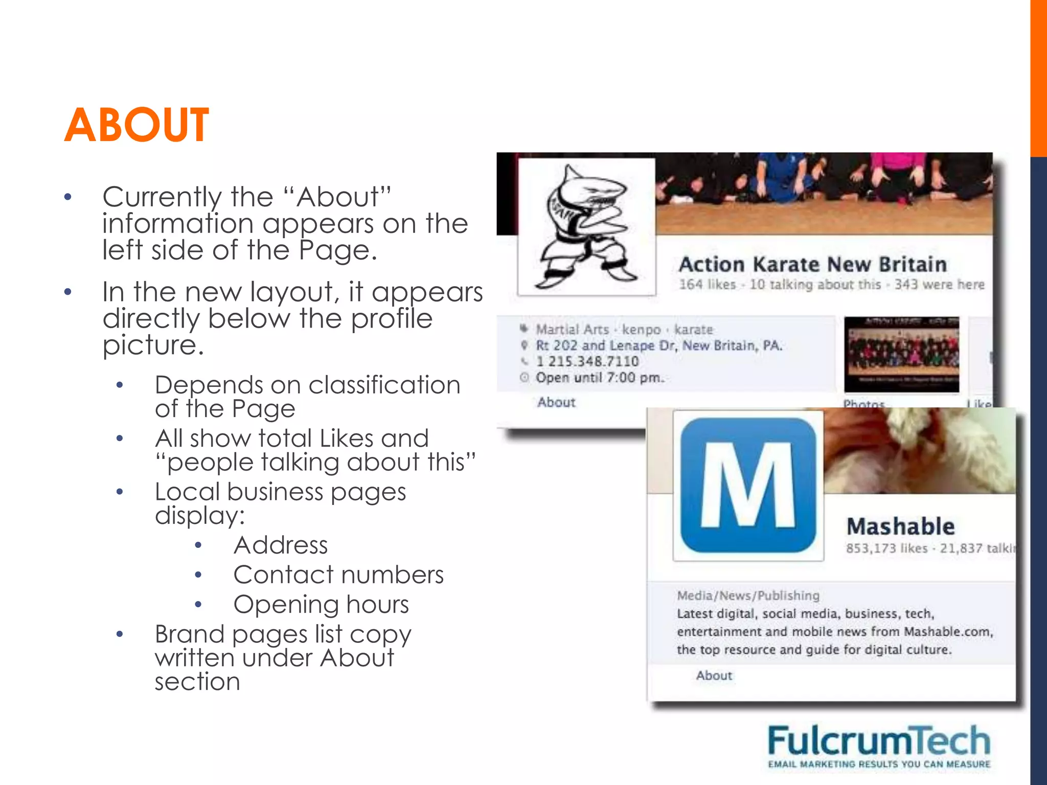 ABOUT
•   Currently the “About”
    information appears on the
    left side of the Page.
•   In the new layout, it appears
    directly below the profile
    picture.
    •   Depends on classification
        of the Page
    •   All show total Likes and
        “people talking about this”
    •   Local business pages
        display:
            • Address
            • Contact numbers
            • Opening hours
    •   Brand pages list copy
        written under About
        section
 