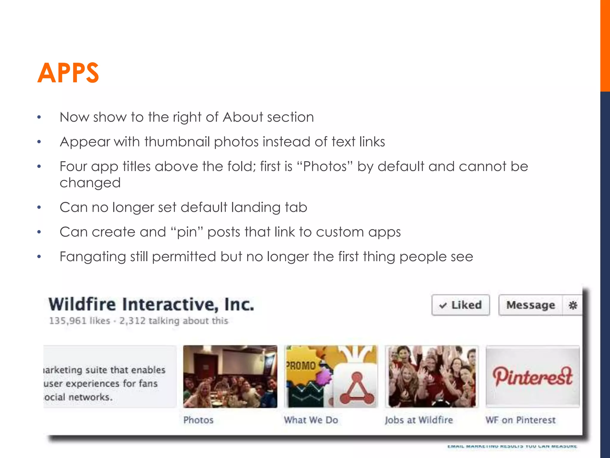 APPS
•   Now show to the right of About section
•   Appear with thumbnail photos instead of text links
•   Four app titles above the fold; first is “Photos” by default and cannot be
    changed
•   Can no longer set default landing tab
•   Can create and “pin” posts that link to custom apps
•   Fangating still permitted but no longer the first thing people see
 