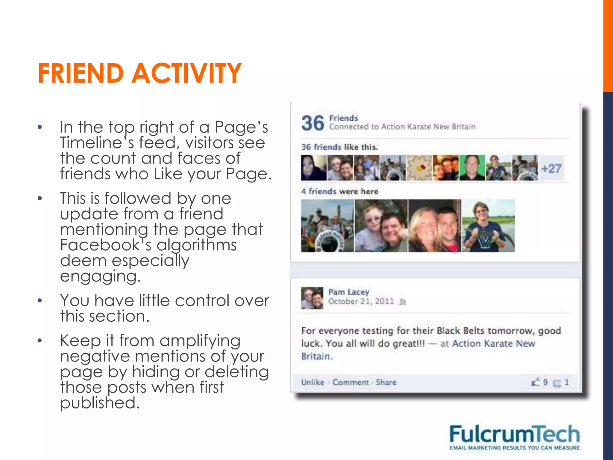 FRIEND ACTIVITY
•   In the top right of a Page’s
    Timeline’s feed, visitors see
    the count and faces of
    friends who Like your Page.
•   This is followed by one
    update from a friend
    mentioning the page that
    Facebook’s algorithms
    deem especially
    engaging.
•   You have little control over
    this section.
•   Keep it from amplifying
    negative mentions of your
    page by hiding or deleting
    those posts when first
    published.
 
