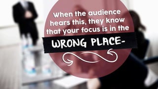 When the audience
hears this, they know
that your focus is in the
WRONG PLACE-
 