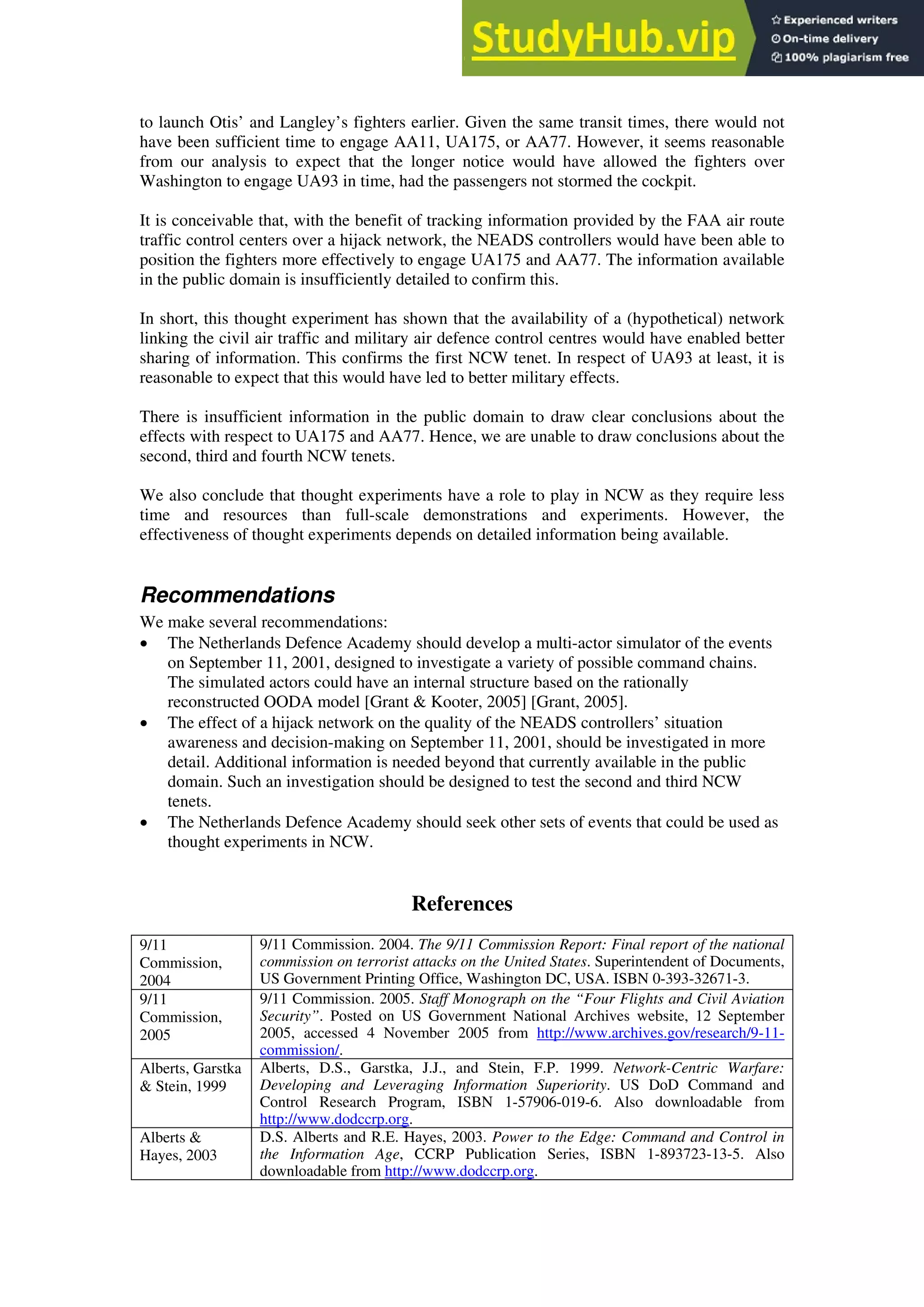 to launch Otis’ and Langley’s fighters earlier. Given the same transit times, there would not
have been sufficient time to engage AA11, UA175, or AA77. However, it seems reasonable
from our analysis to expect that the longer notice would have allowed the fighters over
Washington to engage UA93 in time, had the passengers not stormed the cockpit.
It is conceivable that, with the benefit of tracking information provided by the FAA air route
traffic control centers over a hijack network, the NEADS controllers would have been able to
position the fighters more effectively to engage UA175 and AA77. The information available
in the public domain is insufficiently detailed to confirm this.
In short, this thought experiment has shown that the availability of a (hypothetical) network
linking the civil air traffic and military air defence control centres would have enabled better
sharing of information. This confirms the first NCW tenet. In respect of UA93 at least, it is
reasonable to expect that this would have led to better military effects.
There is insufficient information in the public domain to draw clear conclusions about the
effects with respect to UA175 and AA77. Hence, we are unable to draw conclusions about the
second, third and fourth NCW tenets.
We also conclude that thought experiments have a role to play in NCW as they require less
time and resources than full-scale demonstrations and experiments. However, the
effectiveness of thought experiments depends on detailed information being available.
Recommendations
We make several recommendations:
• The Netherlands Defence Academy should develop a multi-actor simulator of the events
on September 11, 2001, designed to investigate a variety of possible command chains.
The simulated actors could have an internal structure based on the rationally
reconstructed OODA model [Grant & Kooter, 2005] [Grant, 2005].
• The effect of a hijack network on the quality of the NEADS controllers’ situation
awareness and decision-making on September 11, 2001, should be investigated in more
detail. Additional information is needed beyond that currently available in the public
domain. Such an investigation should be designed to test the second and third NCW
tenets.
• The Netherlands Defence Academy should seek other sets of events that could be used as
thought experiments in NCW.
References
9/11
Commission,
2004
9/11 Commission. 2004. The 9/11 Commission Report: Final report of the national
commission on terrorist attacks on the United States. Superintendent of Documents,
US Government Printing Office, Washington DC, USA. ISBN 0-393-32671-3.
9/11
Commission,
2005
9/11 Commission. 2005. Staff Monograph on the “Four Flights and Civil Aviation
Security”. Posted on US Government National Archives website, 12 September
2005, accessed 4 November 2005 from http://www.archives.gov/research/9-11-
commission/.
Alberts, Garstka
& Stein, 1999
Alberts, D.S., Garstka, J.J., and Stein, F.P. 1999. Network-Centric Warfare:
Developing and Leveraging Information Superiority. US DoD Command and
Control Research Program, ISBN 1-57906-019-6. Also downloadable from
http://www.dodccrp.org.
Alberts &
Hayes, 2003
D.S. Alberts and R.E. Hayes, 2003. Power to the Edge: Command and Control in
the Information Age, CCRP Publication Series, ISBN 1-893723-13-5. Also
downloadable from http://www.dodccrp.org.
 