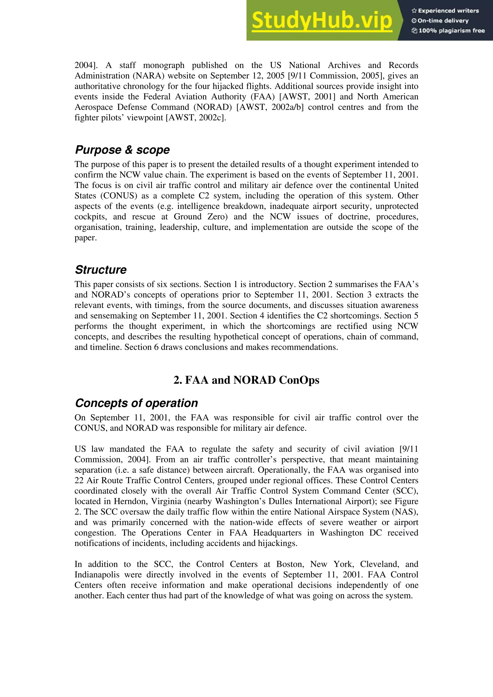 2004]. A staff monograph published on the US National Archives and Records
Administration (NARA) website on September 12, 2005 [9/11 Commission, 2005], gives an
authoritative chronology for the four hijacked flights. Additional sources provide insight into
events inside the Federal Aviation Authority (FAA) [AWST, 2001] and North American
Aerospace Defense Command (NORAD) [AWST, 2002a/b] control centres and from the
fighter pilots’ viewpoint [AWST, 2002c].
Purpose & scope
The purpose of this paper is to present the detailed results of a thought experiment intended to
confirm the NCW value chain. The experiment is based on the events of September 11, 2001.
The focus is on civil air traffic control and military air defence over the continental United
States (CONUS) as a complete C2 system, including the operation of this system. Other
aspects of the events (e.g. intelligence breakdown, inadequate airport security, unprotected
cockpits, and rescue at Ground Zero) and the NCW issues of doctrine, procedures,
organisation, training, leadership, culture, and implementation are outside the scope of the
paper.
Structure
This paper consists of six sections. Section 1 is introductory. Section 2 summarises the FAA’s
and NORAD’s concepts of operations prior to September 11, 2001. Section 3 extracts the
relevant events, with timings, from the source documents, and discusses situation awareness
and sensemaking on September 11, 2001. Section 4 identifies the C2 shortcomings. Section 5
performs the thought experiment, in which the shortcomings are rectified using NCW
concepts, and describes the resulting hypothetical concept of operations, chain of command,
and timeline. Section 6 draws conclusions and makes recommendations.
2. FAA and NORAD ConOps
Concepts of operation
On September 11, 2001, the FAA was responsible for civil air traffic control over the
CONUS, and NORAD was responsible for military air defence.
US law mandated the FAA to regulate the safety and security of civil aviation [9/11
Commission, 2004]. From an air traffic controller’s perspective, that meant maintaining
separation (i.e. a safe distance) between aircraft. Operationally, the FAA was organised into
22 Air Route Traffic Control Centers, grouped under regional offices. These Control Centers
coordinated closely with the overall Air Traffic Control System Command Center (SCC),
located in Herndon, Virginia (nearby Washington’s Dulles International Airport); see Figure
2. The SCC oversaw the daily traffic flow within the entire National Airspace System (NAS),
and was primarily concerned with the nation-wide effects of severe weather or airport
congestion. The Operations Center in FAA Headquarters in Washington DC received
notifications of incidents, including accidents and hijackings.
In addition to the SCC, the Control Centers at Boston, New York, Cleveland, and
Indianapolis were directly involved in the events of September 11, 2001. FAA Control
Centers often receive information and make operational decisions independently of one
another. Each center thus had part of the knowledge of what was going on across the system.
 
